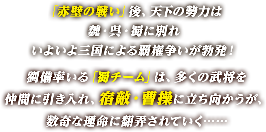 「赤壁の戦い」後、天下の勢力は魏・呉・蜀に別れいよいよ三国による覇権争いが勃発！劉備率いる「蜀チーム」は、多くの武将を仲間に引き入れ、宿敵・曹操に立ち向かうが、数奇な運命に翻弄されていく……