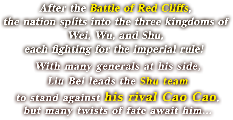 After the Battle of Red Cliffs, the nation splits into the three kingdoms of Wei, Wu, and Shu, each fighting for the imperial rule! With many generals at his side, Liu Bei leads the Shu team to stand against his rival Cao Cao, but many twists of fate await him...