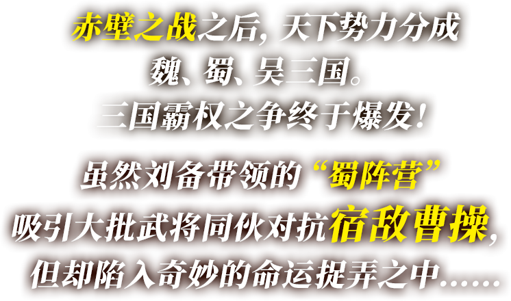 赤壁之战之后，天下势力分成魏、蜀、吴三国。 三国霸权之争终于爆发！ 虽然刘备带领的“蜀阵营”吸引大批武将同伙对抗宿敌曹操， 但却陷入奇妙的命运捉弄之中……