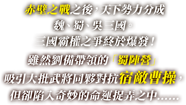 赤壁之戰之後，天下勢力分成魏、蜀、吳三國。 三國霸權之爭終於爆發！ 雖然劉備帶領的「蜀陣營」吸引大批武將同夥對抗宿敵曹操，但卻陷入奇妙的命運捉弄之中……