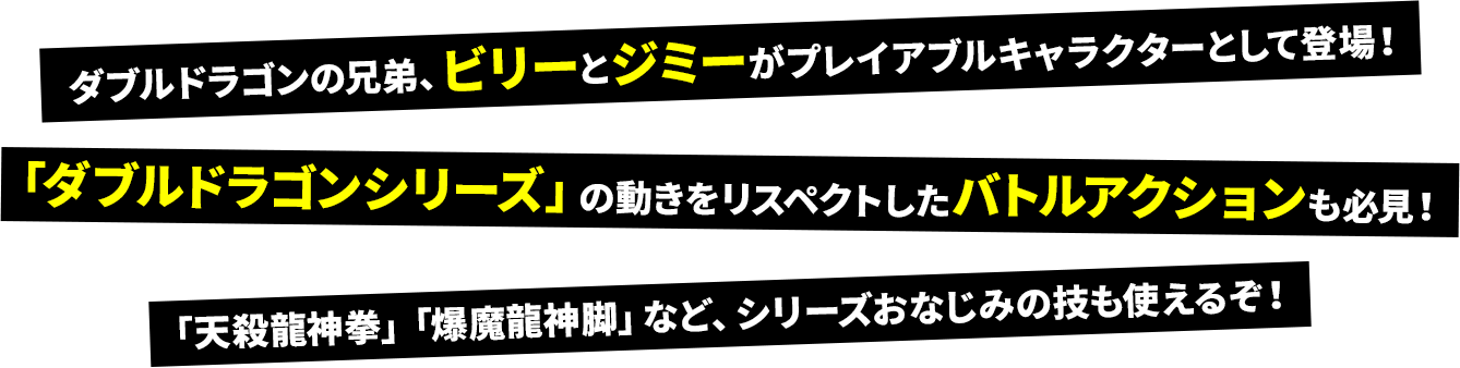 ダブルドラゴンの兄弟、ビリーとジミーがプレイアブルキャラクターとして登場！「ダブルドラゴンシリーズ」の動きをリスペクトしたバトルアクションも必見！「天殺龍神拳」「爆魔龍神脚」など、シリーズおなじみの技も使えるぞ！