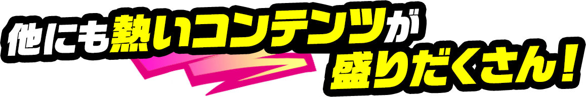 他にも熱いコンテンツが盛りだくさん！